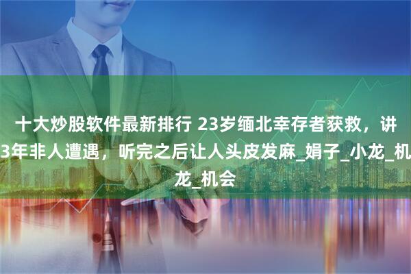 十大炒股软件最新排行 23岁缅北幸存者获救，讲述3年非人遭遇，听完之后让人头皮发麻_娟子_小龙_机会