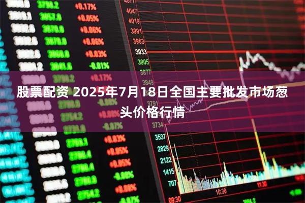 股票配资 2025年7月18日全国主要批发市场葱头价格行情