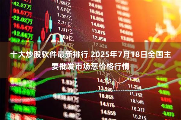十大炒股软件最新排行 2025年7月18日全国主要批发市场葱价格行情