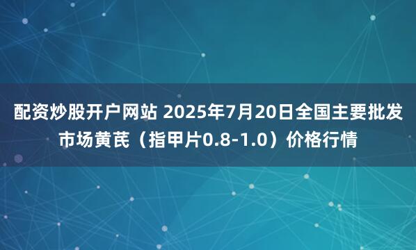 配资炒股开户网站 2025年7月20日全国主要批发市场黄芪（指甲片0.8-1.0）价格行情