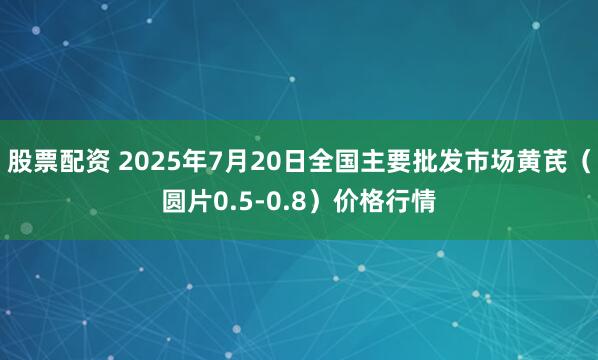 股票配资 2025年7月20日全国主要批发市场黄芪（圆片0.5-0.8）价格行情