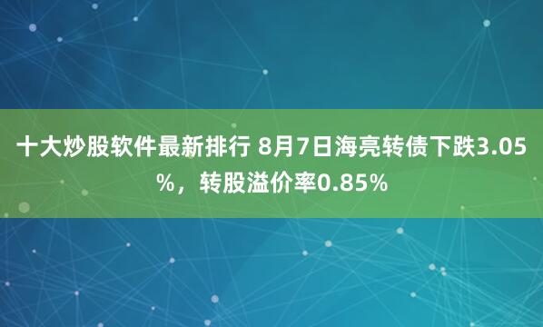 十大炒股软件最新排行 8月7日海亮转债下跌3.05%，转股溢价率0.85%