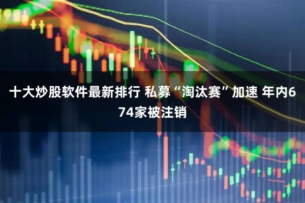 十大炒股软件最新排行 私募“淘汰赛”加速 年内674家被注销