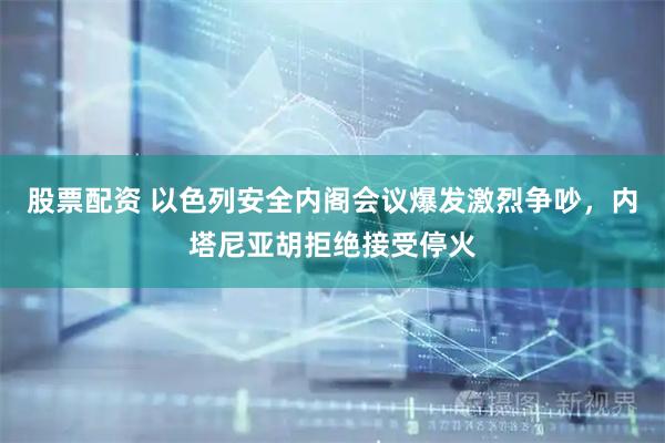股票配资 以色列安全内阁会议爆发激烈争吵，内塔尼亚胡拒绝接受停火