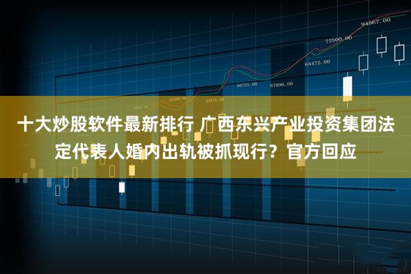 十大炒股软件最新排行 广西东兴产业投资集团法定代表人婚内出轨被抓现行？官方回应