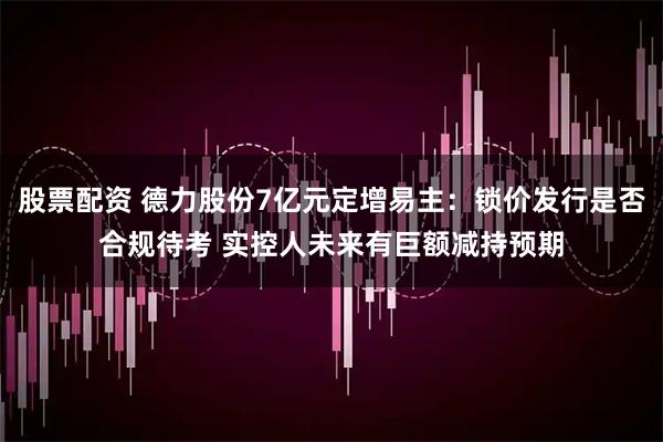 股票配资 德力股份7亿元定增易主：锁价发行是否合规待考 实控人未来有巨额减持预期